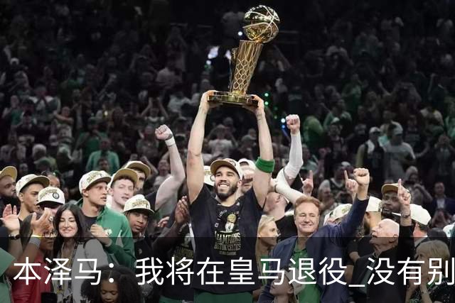本泽马：我将在皇马退役 没有别的选项