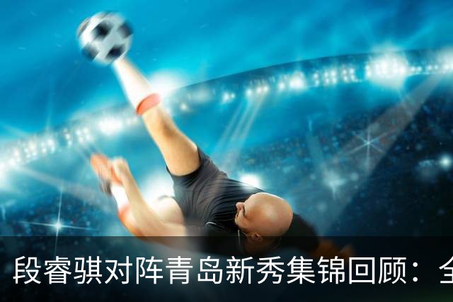 段睿骐对阵青岛新秀集锦回顾：全场得到7分3篮板2抢断